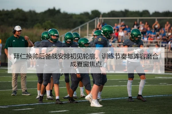 拜仁换帅后备战安排初见轮廓，训练节奏与阵容磨合成夏窗焦点